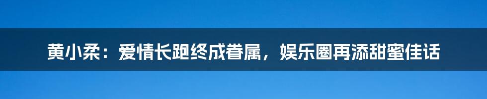 黄小柔:爱情长跑终成眷属,娱乐圈再添甜蜜佳话