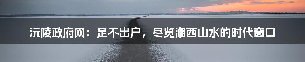 沅陵政府网:足不出户,尽览湘西山水的时代窗口