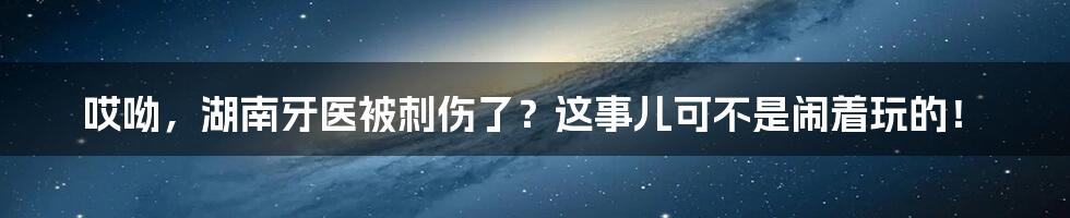 哎呦，湖南牙医被刺伤了？这事儿可不是闹着玩的！