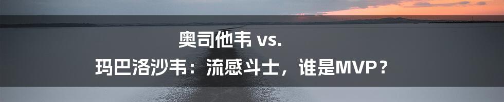 奥司他韦 vs. 玛巴洛沙韦：流感斗士，谁是MVP？