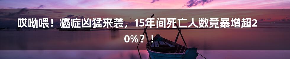 哎呦喂！癌症凶猛来袭，15年间死亡人数竟暴增超20%？！