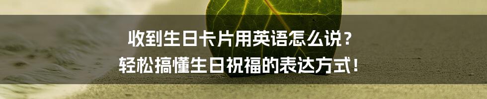 收到生日卡片用英语怎么说？ 轻松搞懂生日祝福的表达方式！