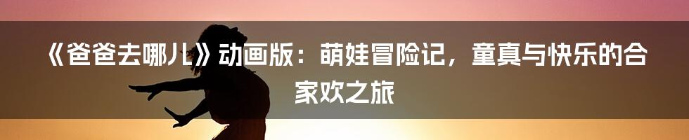 《爸爸去哪儿》动画版：萌娃冒险记，童真与快乐的合家欢之旅