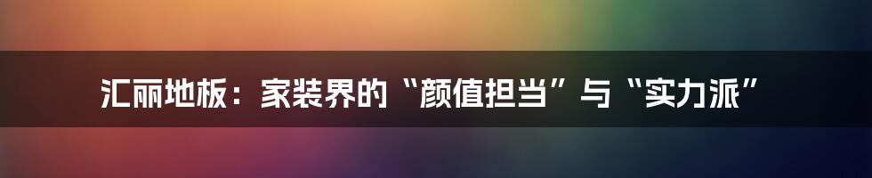 汇丽地板:家装界的“颜值担当”与“实力派”