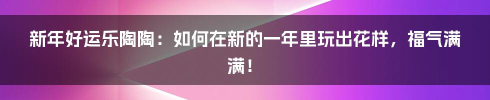 新年好运乐陶陶：如何在新的一年里玩出花样，福气满满！
