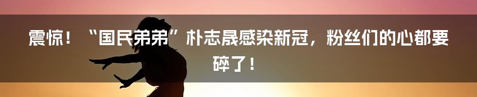 震惊!“国民弟弟”朴志晟感染新冠,粉丝们的心都要碎了!