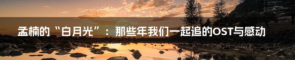 孟楠的“白月光”:那些年我们一起追的OST与感动