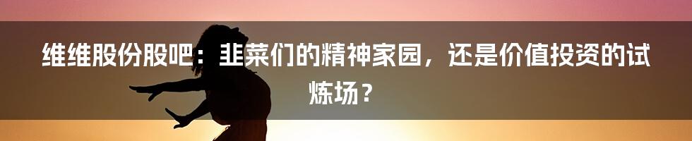 维维股份股吧:韭菜们的精神家园,还是价值投资的试炼场?