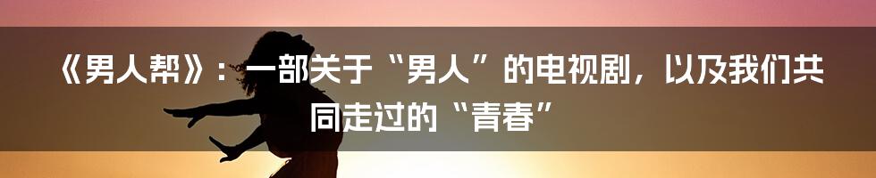 《男人帮》:一部关于“男人”的电视剧,以及我们共同走过的“青春”