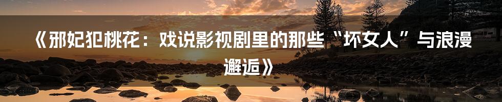 《邪妃犯桃花:戏说影视剧里的那些“坏女人”与浪漫邂逅》