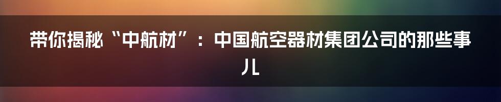 带你揭秘“中航材”:中国航空器材集团公司的那些事儿