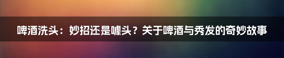 啤酒洗头:妙招还是噱头?关于啤酒与秀发的奇妙故事