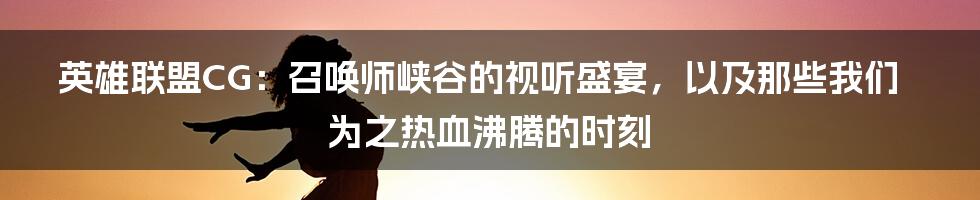 英雄联盟CG:召唤师峡谷的视听盛宴,以及那些我们为之热血沸腾的时刻
