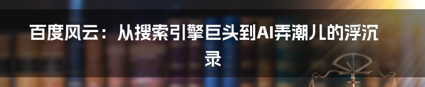 百度风云:从搜索引擎巨头到AI弄潮儿的浮沉录