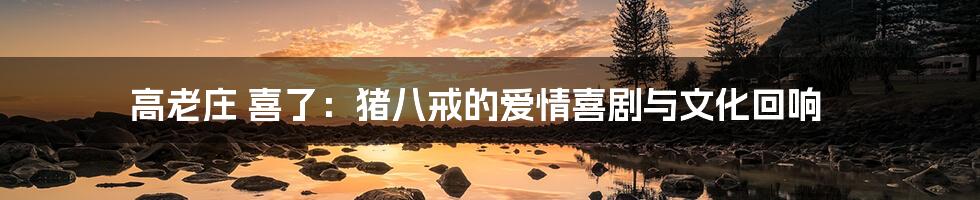 高老庄 喜了：猪八戒的爱情喜剧与文化回响