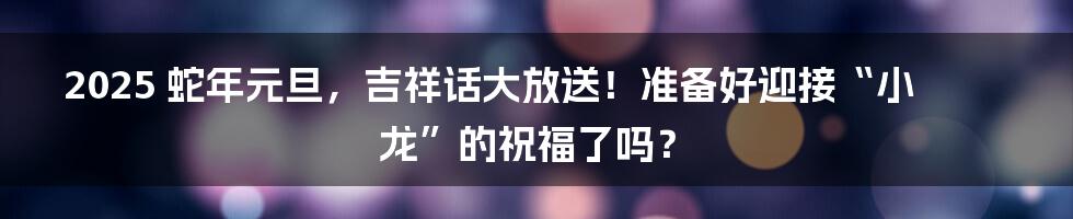 2025 蛇年元旦,吉祥话大放送!准备好迎接“小龙”的祝福了吗?