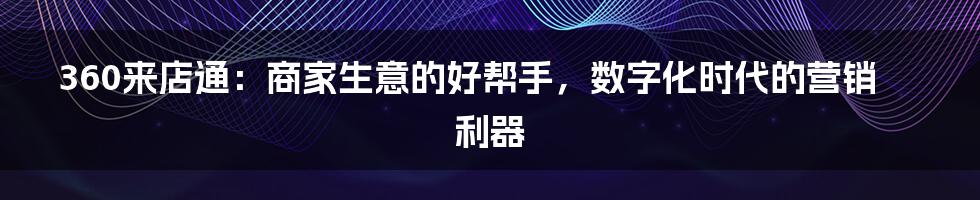 360来店通:商家生意的好帮手,数字化时代的营销利器