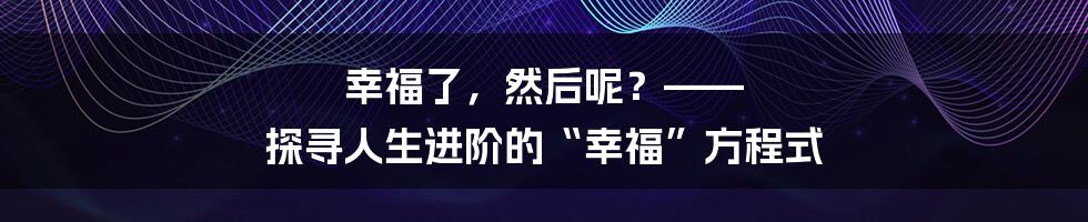 幸福了，然后呢？—— 探寻人生进阶的“幸福”方程式