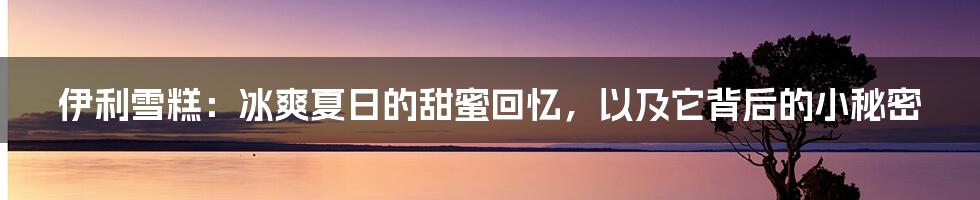 伊利雪糕：冰爽夏日的甜蜜回忆，以及它背后的小秘密
