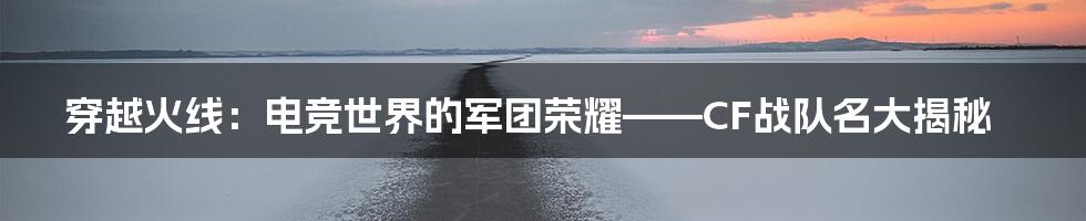 穿越火线:电竞世界的军团荣耀——CF战队名大揭秘