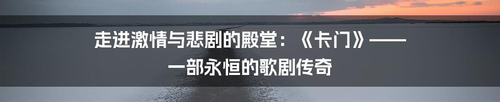 走进激情与悲剧的殿堂:《卡门》—— 一部永恒的歌剧传奇