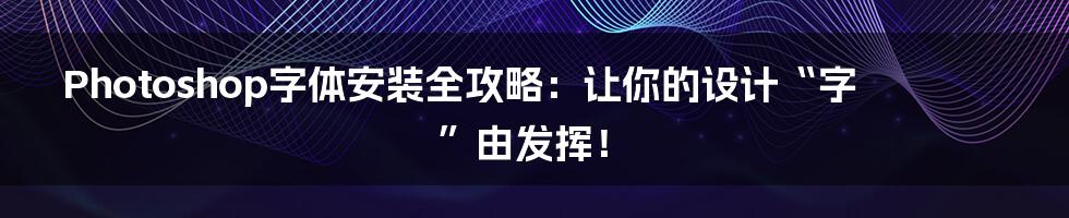 Photoshop字体安装全攻略:让你的设计“字”由发挥!