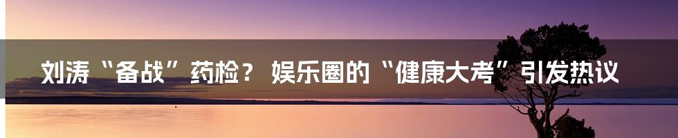 刘涛“备战”药检? 娱乐圈的“健康大考”引发热议