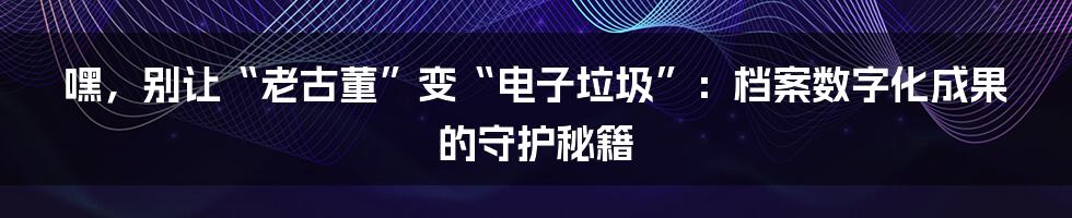 嘿，别让“老古董”变“电子垃圾”：档案数字化成果的守护秘籍