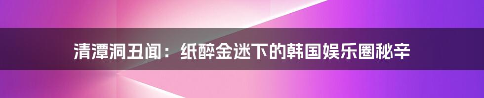 清潭洞丑闻：纸醉金迷下的韩国娱乐圈秘辛