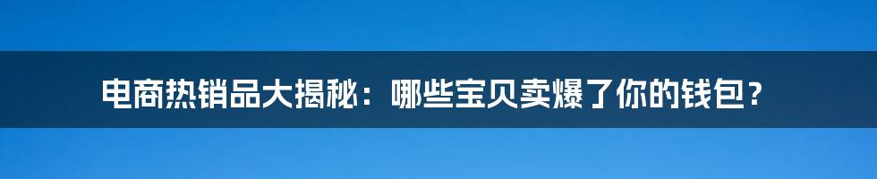 电商热销品大揭秘：哪些宝贝卖爆了你的钱包？