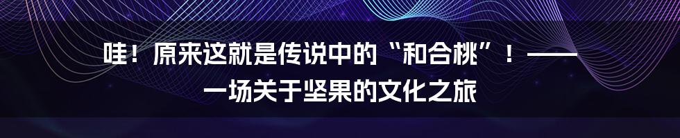 哇!原来这就是传说中的“和合桃”!—— 一场关于坚果的文化之旅