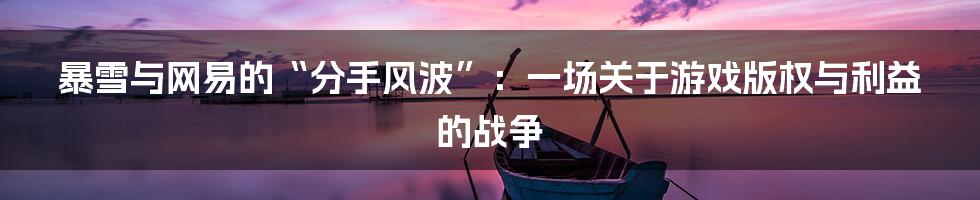 暴雪与网易的“分手风波”：一场关于游戏版权与利益的战争