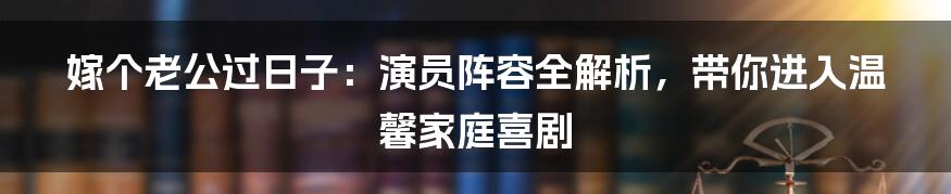 嫁个老公过日子：演员阵容全解析，带你进入温馨家庭喜剧