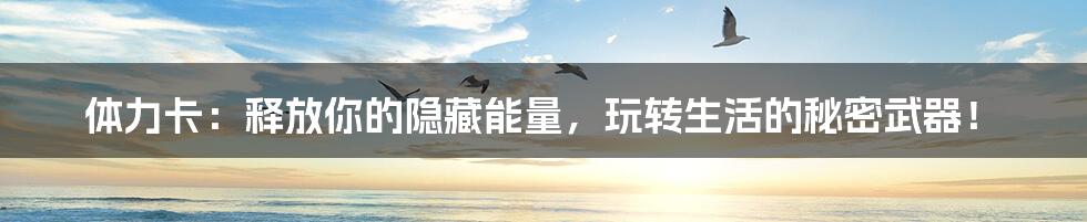体力卡：释放你的隐藏能量，玩转生活的秘密武器！