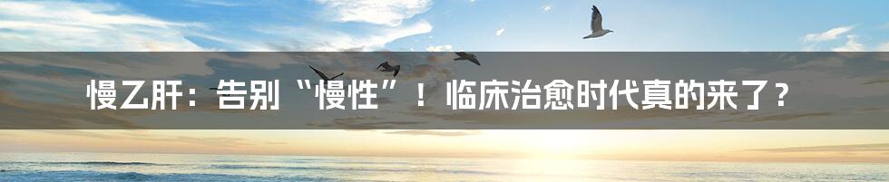 慢乙肝:告别“慢性”!临床治愈时代真的来了?