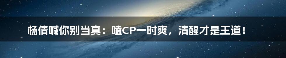 杨倩喊你别当真:嗑CP一时爽,清醒才是王道!