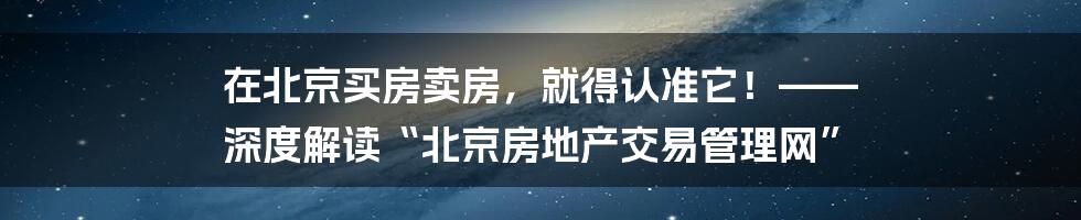在北京买房卖房,就得认准它!—— 深度解读“北京房地产交易管理网”