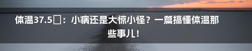 体温37.5℃：小病还是大惊小怪？一篇搞懂体温那些事儿！