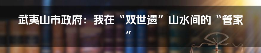 武夷山市政府:我在“双世遗”山水间的“管家”