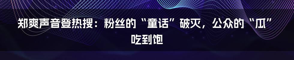 郑爽声音登热搜:粉丝的“童话”破灭,公众的“瓜”吃到饱