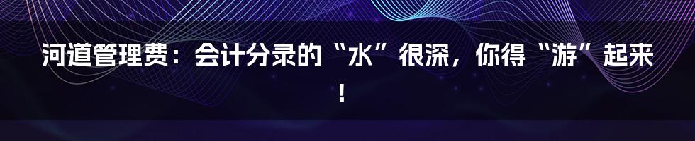 河道管理费：会计分录的“水”很深，你得“游”起来！