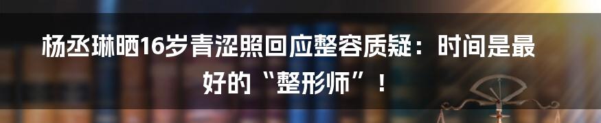 杨丞琳晒16岁青涩照回应整容质疑:时间是最好的“整形师”!