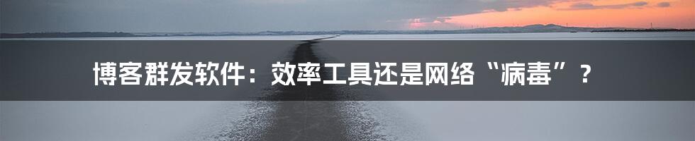 博客群发软件:效率工具还是网络“病毒”?