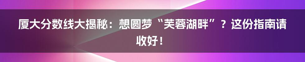 厦大分数线大揭秘：想圆梦“芙蓉湖畔”？这份指南请收好！