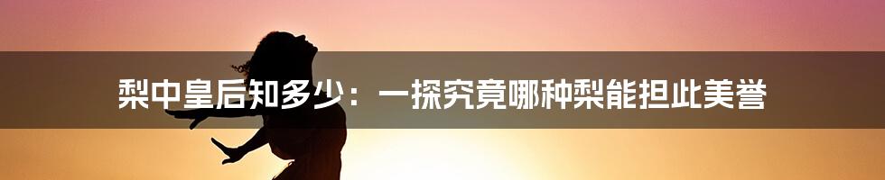 梨中皇后知多少:一探究竟哪种梨能担此美誉