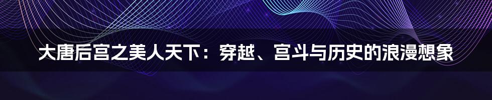大唐后宫之美人天下:穿越、宫斗与历史的浪漫想象