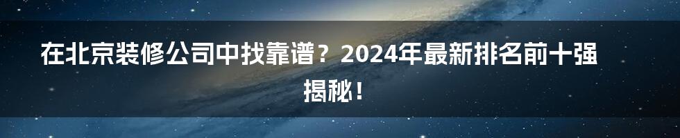 在北京装修公司中找靠谱？2024年最新排名前十强揭秘！