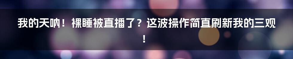 我的天呐！裸睡被直播了？这波操作简直刷新我的三观！