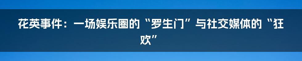 花英事件：一场娱乐圈的“罗生门”与社交媒体的“狂欢”