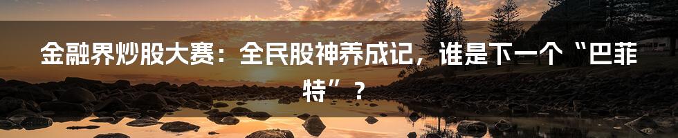 金融界炒股大赛:全民股神养成记,谁是下一个“巴菲特”?